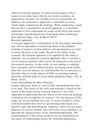 effective research method, its major disadvantage is that it
cannot cover some topics that do not involve numbers. In
quantitative research, the variables must be measurable. In
addition, the quantitative approach is vulnerable to errors,
which might compromise the findings. When conducting a study
that involves a quantitative research approach, it is therefore
important to first understand the scope of the study and ensure
that proper considerations have been made when conducting
data analysis (Ngai, Tao, & Moon, 2015).
Research approach
A research approach is a description of the procedures and plans
that will be undertaken in narrowing down to the detailed
methods of analysis of data analysis and interpretation in order
to attain the goals of the study. Based on the nature of the
research, the research approach to be applied for the study is
inductive. In an inductive research approach, there is usually a
set of research questions that need to be answered at the end of
the research process. In this study, we are aiming at studying
how consumers can be influenced after accessing social media.
After the research process, we will therefore be in a position to
develop a theory on the impact of KOL on customer making
decisions with the help of social media platforms (Ngai, Tao, &
Moon, 2015).
Tools and methods for data collection
In data collection, there is a set of tools and methods that have
to be used. The choice of the tools and methods is based on the
nature of the study and the research objectives. It is also
important to understand that the choice of the tools and methods
is based on the availability of resources. For the purpose of this
study, the survey method was used. A survey method is a data
collection method that involves questioning individuals on a
specific topic and describing the responses. There are two major
purposes for survey method. One aim of the survey method is to
describe the characteristics of the identified population. The
second purpose of the survey method is to test hypotheses on
the nature of relationships across the identified population.
 