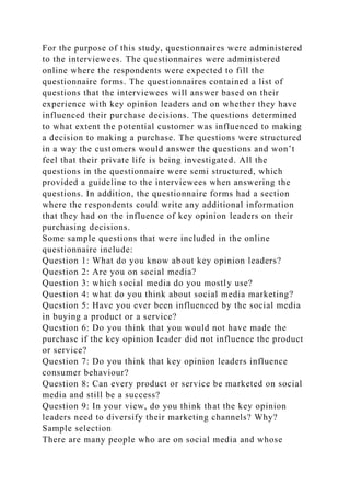 For the purpose of this study, questionnaires were administered
to the interviewees. The questionnaires were administered
online where the respondents were expected to fill the
questionnaire forms. The questionnaires contained a list of
questions that the interviewees will answer based on their
experience with key opinion leaders and on whether they have
influenced their purchase decisions. The questions determined
to what extent the potential customer was influenced to making
a decision to making a purchase. The questions were structured
in a way the customers would answer the questions and won’t
feel that their private life is being investigated. All the
questions in the questionnaire were semi structured, which
provided a guideline to the interviewees when answering the
questions. In addition, the questionnaire forms had a section
where the respondents could write any additional information
that they had on the influence of key opinion leaders on their
purchasing decisions.
Some sample questions that were included in the online
questionnaire include:
Question 1: What do you know about key opinion leaders?
Question 2: Are you on social media?
Question 3: which social media do you mostly use?
Question 4: what do you think about social media marketing?
Question 5: Have you ever been influenced by the social media
in buying a product or a service?
Question 6: Do you think that you would not have made the
purchase if the key opinion leader did not influence the product
or service?
Question 7: Do you think that key opinion leaders influence
consumer behaviour?
Question 8: Can every product or service be marketed on social
media and still be a success?
Question 9: In your view, do you think that the key opinion
leaders need to diversify their marketing channels? Why?
Sample selection
There are many people who are on social media and whose
 