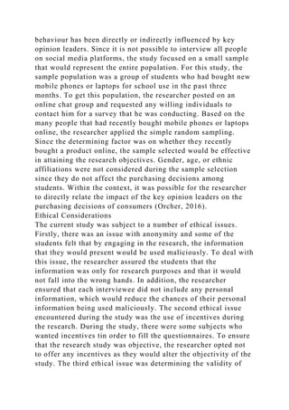 behaviour has been directly or indirectly influenced by key
opinion leaders. Since it is not possible to interview all people
on social media platforms, the study focused on a small sample
that would represent the entire population. For this study, the
sample population was a group of students who had bought new
mobile phones or laptops for school use in the past three
months. To get this population, the researcher posted on an
online chat group and requested any willing individuals to
contact him for a survey that he was conducting. Based on the
many people that had recently bought mobile phones or laptops
online, the researcher applied the simple random sampling.
Since the determining factor was on whether they recently
bought a product online, the sample selected would be effective
in attaining the research objectives. Gender, age, or ethnic
affiliations were not considered during the sample selection
since they do not affect the purchasing decisions among
students. Within the context, it was possible for the researcher
to directly relate the impact of the key opinion leaders on the
purchasing decisions of consumers (Orcher, 2016).
Ethical Considerations
The current study was subject to a number of ethical issues.
Firstly, there was an issue with anonymity and some of the
students felt that by engaging in the research, the information
that they would present would be used maliciously. To deal with
this issue, the researcher assured the students that the
information was only for research purposes and that it would
not fall into the wrong hands. In addition, the researcher
ensured that each interviewee did not include any personal
information, which would reduce the chances of their personal
information being used maliciously. The second ethical issue
encountered during the study was the use of incentives during
the research. During the study, there were some subjects who
wanted incentives tin order to fill the questionnaires. To ensure
that the research study was objective, the researcher opted not
to offer any incentives as they would alter the objectivity of the
study. The third ethical issue was determining the validity of
 