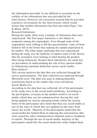the information provided. It was difficult to ascertain on the
validity of the information that was provided by the
interviewees. However, the researcher ensured that he provided
a positive environment for the interviewees, which would
ensure that reliable information has been provided (Ngai, Tao,
& Moon, 2015).
Research limitations
During the study, there were a number of limitations that were
experienced. The first major limitation is the failure to
cooperate among the respondents. Even though some of the
respondents were willing to fill the questionnaire, some of them
failed to fill in the forms thus making the sample population to
be smaller. The other major challenge that was experienced
during the study was the inability to capture some of the factors
that the customers were looking at when buying the product
after being influenced. Despite these limitations, the study has
set precedence in understanding the role of key opinion leader
in influencing consumer behaviour across social media.
Data Analysis
This section analyses the data that was collected through the
survey questionnaires. The data collected was analysed through
Microsoft excel. The data was used in making plausible
conclusions based on the studies that were considered.
Social Media Use
According to the data that was collected, all of the participants
in the study were in the social media platforms. According to
the participants, everyone in the modern world is on social
media, which they use for communication, having fun, and
being updated on various emerging trends within the society.
Some of the participants also noted that they use social media as
one of the ways in which they are updated on the news from
across the world. Majority of the participants stated that the
social media has helped them in reducing the conveniences that
were caused by other communication channels such as telephone
or emails. Through the use of social media, majority of the
participants stated that the social media has really helped them
 