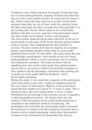 in different ways. When asked on the amount of time that they
use in social media platforms, majority of them stated that they
log in to their social media accounts for more than five hours a
day. Others stated that they only log in to their social media
accounts when they are out of class, while the minority stated
that they only login into their accounts once they get home or in
the evening after classes. When asked on the social media
platform that they use most, majority of the participants stated
that they mostly use Facebook, twitter, and instagram.
The observations made during the data collection on the use of
social media reveals some of the trends that key opinion leaders
need to consider when campaigning for their products or
services. The data results show that the majority of consumers
spend a considerable amount of their time on social media
platforms than on their TV and radios. The study shows that due
to technology advancements, more people are now on social
media platforms, which is a more convenient way of reaching
out to potential customers. The study has shown that by
spending more time on the social media, key opinion leaders
can use this as an avenue to inform the potential customers of
their products and the advantages associated with reaching out
to people in social media (McCann & Barlow, 2015).
Social media marketing
During the study, it was noted that a majority of the participants
used social media as not only a media of communication but
also as a source of information. Majority of the participants
noted that they hardly sit to watch TV or listen to radio. This is
mainly because, the social media makes it easier to share
information by just posting it and everyone can see it regardless
of their geographical location. The studies show that the
majority of the participants prefer social media marketing as
compared to the traditional methods of marketing. The
participants also noted that the social media makes it possible
for businesses to connect with their potential customers due to
features such as instant messaging, which allow the potential
customers to get information on the product that they are
 
