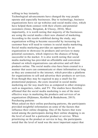 willing to buy instantly.
Technological advancements have changed the way people
operate and especially businesses. Due to technology, business
organizations have set up websites and social media sites, which
have helped them connect with their clients and potential
customers (Jones, Borgman, & Ulusoy, 2016). Most
importantly, it is worth noting that majority of the businesses
are using the social media s their new channel of marketing.
According to the results exhibited during the study, any
organization willing to become successful by increasing its
customer base will need to venture in social media marketing.
Social media marketing provides an opportunity for an
organization to showcase its products and services to many
potential customers, which improves the chances of being
successful in the market. It is also worth noting that social
media marketing has provided an affordable and convenient
channel on which organizations can advertise and sell their
products online. The social media sites have been created in a
manner that users can communicate or share information as long
as they are connected to the internet, which provides a platform
for organizations to sell and advertise their products or services.
Even though they may be required to pay a small fee for
promotional purposes, the costs incurred in social media
marketing are far way much less as compared to other strategies
such as magazines, radio, and TV. The studies have therefore
affirmed that the social media marketing is one of the most
effective ways in marketing the products and services of an
organization (Dijkmans, Kerkhof & Beukeboom, 2015).
Purchasing patterns
When asked on their online purchasing patterns, the participants
provided insightful information on some of the factors that
influence their online shopping. One of the factors that were
noted among the participants during their online shopping is on
the level of need for a particular product or service. When
prioritizing on the product or service to buy, the participants
noted that the level of need was the most important aspect that
 