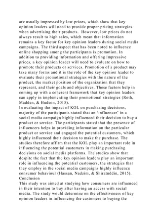 are usually impressed by low prices, which show that key
opinion leaders will need to provide proper pricing strategies
when advertising their products. However, low prices do not
always result to high sales, which mean that information
remains a key factor for key opinion leaders during social media
campaigns. The third aspect that has been noted to influence
online shopping among the participants is promotion. In
addition to providing information and offering impressive
prices, a key opinion leader will need to evaluate on how to
promote their products or services. Promotion of a product may
take many forms and it is the role of the key opinion leader to
evaluate their promotional strategies with the nature of the
product, the market position of the organization that they
represent, and their goals and objectives. These factors help in
coming up with a coherent framework that key opinion leaders
can apply in implementing their promotional strategies (Roth,
Madden, & Hudson, 2015).
In evaluating the impact of KOL on purchasing decisions,
majority of the participants stated that an ‘influencer’ in a
social media campaign highly influenced their decision to buy a
product or service. The participants stated that the presence of
influencers helps in providing information on the particular
product or service and engaged the potential customers, which
highly influenced their decision to make the purchase. The
studies therefore affirm that the KOL play an important role in
influencing the potential customers in making purchasing
decisions on social media platforms. The studies show that
despite the fact that the key opinion leaders play an important
role in influencing the potential customers, the strategies that
they employ in the social media campaigns highly influence
consumer behaviour (Hassan, Nadzim, & Shiratuddin, 2015).
Conclusion
This study was aimed at studying how consumers are influenced
in their intention to buy after having an access with social
media. The study would determine on the effectiveness of key
opinion leaders in influencing the customers to buying the
 