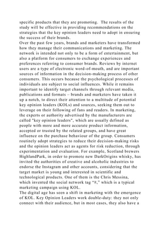 specific products that they are promoting. The results of the
study will be effective in providing recommendations on the
strategies that the key opinion leaders need to adopt in ensuring
the success of their brands.
Over the past few years, brands and marketers have transformed
how they manage their communications and marketing. The
network is intended not only to be a form of entertainment, but
also a platform for consumers to exchange experiences and
preferences referring to consumer brands. Reviews by internet
users are a type of electronic word-of-mouth, and are important
sources of information in the decision-making process of other
consumers. This occurs because the psychological processes of
individuals are subject to social influences. While it remains
important to identify target channels through relevant media,
publications and formats – brands and marketers have taken it
up a notch, to direct their attention to a multitude of potential
key opinion leaders (KOLs) and sources, seeking them out to
leverage on their following of fans and readers. In marketing,
the experts or authority advertised by the manufacturers are
called "key opinion leaders", which are usually defined as
people with more and more accurate product information,
accepted or trusted by the related groups, and have great
influence on the purchase behaviour of the group. Consumers
routinely adopt strategies to reduce their decision-making risks
and the opinion leaders act as agents for risk reduction, through
experimentation and evaluation. For example, Scotland brewers
HighlandPark, in order to promote new DarkOrigins whisky, has
invited the authorities of creative and alcoholic industries to
endorse the Instagram and other accounts, considering that the
target market is young and interested in scientific and
technological products. One of them is the Chris Messina,
which invented the social network tag “#,” which is a typical
marketing campaign using KOL.
The digital age has seen a shift in marketing with the emergence
of KOL. Key Opinion Leaders work double-duty: they not only
connect with their audience, but in most cases, they also have a
 
