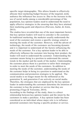 specific target demographic. This allows brands to effectively
allocate their marketing budget because of the targeted, niche
audience the influencer has access to. Due to the increase in the
use of social media among a considerable percentage of the
population, key opinion leaders need to understand the need to
apply effective strategies in the ensuring that they have attained
their marketing goals and objectives (Parveen, Jaafar, & Ainin,
2015).
The studies have revealed that one of the most important factors
that key opinion leaders will need to consider is the customer.
In traditional marketing, the marketer usually understands the
need of the customer and creates a specific strategy aimed at
meeting the needs of the customer. However, with the advent of
technology, the needs of the customers are becoming dynamic
and it is important to understand all the factors influencing the
needs of the customer. For a key opinion leader to be able to
effectively influence the customer into buying their product, the
leader will need to understand the customer. Understanding the
customer means being in a position to understand the current
trends in the market and the needs of the market. Understanding
the customer places them in a position to tailor their strategies
in order to meet the needs of the customers. In addition to
meeting the needs of the customer, understanding the needs of
the customer helps in being in a position to understand on the
communication and promotion strategies to be applied. The
social media is no longer meant for the millennial as the
generation X, and generation Z are actively on social media.
Therefore, the strategies that are employed by the key opinion
leader in understanding the customers determine the intention of
the customer to buy the product or service that they are
promoting (Tiago & Veríssimo, 2014).
According to the findings of the study, there is a direct
relationship between key opinion leaders and the intent by the
customers to make a purchase. A key opinion leader has been
considered as an individual whose major role is to influence
potential customers into buying a specific product or service.
 