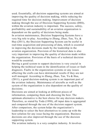 used. Essentially, all decision supporting systems are aimed at
improving the quality of decision making, while reducing the
required time for decision making. Improvement of decision
making through the use of Decision Supporting Systems (DSS),
within the aviation industry is important. The success, safety,
profitability and sustainability of an aviation organization is
dependent on the quality of decisions being made.
In aviation maintenance, Decision Supporting Systems have a
very big role to play. According to Zhang, Zhao, Tan, Yu, &
Hua (2011), the Decision Supporting System can be useful in
real-time acquisition and processing of data, which is essential
in improving the decisions made by the leadership in the
aviation organization. Provision of the historical data is also
very important in improving the quality of decision made within
the organization. Provision of the basis of a technical decision
would be essential.
Having a good system to support decisions is very crucial in
helping the technical team in the identification of issues or fault
diagnosis. Faults in the organization systems or any issues
affecting the crafts can have detrimental results if they are not
well managed. According to Zhang, Zhao, Tan, Yu & Hua,
(2011), a good decision-making system is an important part of
the aviation industry. Maintenance of aircrafts as well as the
system of the organization is also dependent on the quality of
decisions.
Decisions are aimed at looking at different pieces of
information, comparing them and choosing the best. The
optimum alternative is the best choice for any decision makers.
Therefore, as stated by Toda (1998), all input data is aggregated
and compared through the use of the decision support system.
After comparison, the system helps the organization’s
leadership to select the best alternatives to come up with the
best solution for any issue facing the organization. Business
decisions are also improved through the use of the decision
supporting system.
The aviation industry is a very complex industry. It involves
 
