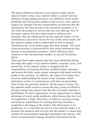 The major difference between a key opinion leader and an
opinion leader is that a key opinion leader is tasked with the
authority of persuading customers over different social media
platforms into buying their products and services. Key opinion
leaders are charged with the responsibility of ensuring that the
information that they present to the potential customers is in
line with the product or service that they are offering. One of
the major aspects that have been noted to influence the
strategies that are employed by the key opinion leaders is how
information is presented. Given the rise of the social media, the
key opinion leaders need to understand on how to present
information the social media pages that they manage. The level
of persuasiveness is determined by how much information they
present to the potential customers, which influences their
intention to buy the particular product or service (Valentini,
2015).
There are three major aspects that have been identified during
the study that apply to key opinion leaders: customer, price, and
promotion. A key opinion leader is charged with the
responsibility of ensuring that they establish target customers
and ensure that they create proper strategies that match with the
needs of the customer. In addition, the aspect of customer also
involves understanding the nature of the customer, which
determines on how to communicate with them in persuading
them to buy the particular product. On the aspect of price, the
key opinion leader needs to ensure that they create an effective
pricing strategy that ensures that the sales are made translate to
profitability for their organization. Every organization is taking
advantage of social media platforms, which means that the level
of competition is high. Therefore, an effective pricing strategy
will help the organization in ensuring that they maintain a
competitive advantage in the market. The third aspect is on
promotion. It is a fact that the role of a key opinion leader is to
promote the products and services, but the manner in which they
conduct the promotional campaigns determines the success. The
choice of promotional strategy should be determined by the
 