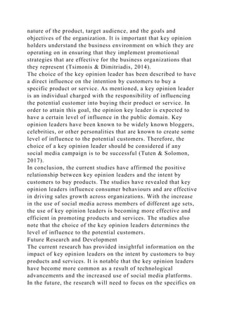 nature of the product, target audience, and the goals and
objectives of the organization. It is important that key opinion
holders understand the business environment on which they are
operating on in ensuring that they implement promotional
strategies that are effective for the business organizations that
they represent (Tsimonis & Dimitriadis, 2014).
The choice of the key opinion leader has been described to have
a direct influence on the intention by customers to buy a
specific product or service. As mentioned, a key opinion leader
is an individual charged with the responsibility of influencing
the potential customer into buying their product or service. In
order to attain this goal, the opinion key leader is expected to
have a certain level of influence in the public domain. Key
opinion leaders have been known to be widely known bloggers,
celebrities, or other personalities that are known to create some
level of influence to the potential customers. Therefore, the
choice of a key opinion leader should be considered if any
social media campaign is to be successful (Tuten & Solomon,
2017).
In conclusion, the current studies have affirmed the positive
relationship between key opinion leaders and the intent by
customers to buy products. The studies have revealed that key
opinion leaders influence consumer behaviours and are effective
in driving sales growth across organizations. With the increase
in the use of social media across members of different age sets,
the use of key opinion leaders is becoming more effective and
efficient in promoting products and services. The studies also
note that the choice of the key opinion leaders determines the
level of influence to the potential customers.
Future Research and Development
The current research has provided insightful information on the
impact of key opinion leaders on the intent by customers to buy
products and services. It is notable that the key opinion leaders
have become more common as a result of technological
advancements and the increased use of social media platforms.
In the future, the research will need to focus on the specifics on
 