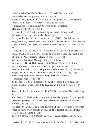 social media for SMEs. Journal of Small Business and
Enterprise Development, 22(2), 273-287.
Ngai, E. W., Tao, S. S., & Moon, K. K. (2015). Social media
research: Theories, constructs, and conceptual
frameworks. International Journal of Information
Management, 35(1), 33-44.
Orcher, L. T. (2016). Conducting research: Social and
behavioral science methods. Routledge.
Parveen, F., Jaafar, N. I., & Ainin, S. (2015). Social media
usage and organizational performance: Reflections of Malaysian
social media managers. Telematics and Informatics, 32(1), 67-
78.
Roth, M. S., Madden, T. J., & Hudson, R. (2015). The effects of
social media on emotions, brand relationship quality, and word
of mouth: An empirical study of music festival
attendees. Tourism Management, 47, 68-76.
Schivinski, B., & Dabrowski, D. (2016). The effect of social
media communication on consumer perceptions of
brands. Journal of Marketing Communications, 22(2), 189-214.
Tiago, M. T. P. M. B., & Veríssimo, J. M. C. (2014). Digital
marketing and social media: Why bother? Business
Horizons, 57(6), 703-708.
Tsimonis, G., & Dimitriadis, S. (2014). Brand strategies in
social media. Marketing Intelligence & Planning, 32(3), 328-
344.
Tuten, T. L., & Solomon, M. R. (2017). Social media marketing.
Sage.
Valentini, C. (2015). Is using social media “good” for the public
relations profession? A critical reflection. Public Relations
Review, 41(2), 170-177.
Fosdick, M. 2012. The globalization of social media: Consumer
relationships with brands evolve in the digital space. Strategic
Direction 28 (6):564–570.
doi:10.1108/sd.2012.05628faa.006. [Crossref][Google Scholar]
Naylor, R. W., C. P. Lamberton, and P. M. West. 2012. Beyond
 