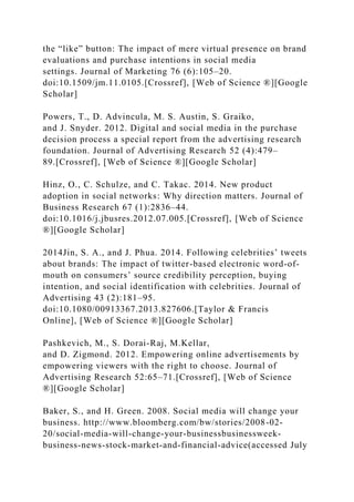 the “like” button: The impact of mere virtual presence on brand
evaluations and purchase intentions in social media
settings. Journal of Marketing 76 (6):105–20.
doi:10.1509/jm.11.0105.[Crossref], [Web of Science ®][Google
Scholar]
Powers, T., D. Advincula, M. S. Austin, S. Graiko,
and J. Snyder. 2012. Digital and social media in the purchase
decision process a special report from the advertising research
foundation. Journal of Advertising Research 52 (4):479–
89.[Crossref], [Web of Science ®][Google Scholar]
Hinz, O., C. Schulze, and C. Takac. 2014. New product
adoption in social networks: Why direction matters. Journal of
Business Research 67 (1):2836–44.
doi:10.1016/j.jbusres.2012.07.005.[Crossref], [Web of Science
®][Google Scholar]
2014Jin, S. A., and J. Phua. 2014. Following celebrities’ tweets
about brands: The impact of twitter-based electronic word-of-
mouth on consumers’ source credibility perception, buying
intention, and social identification with celebrities. Journal of
Advertising 43 (2):181–95.
doi:10.1080/00913367.2013.827606.[Taylor & Francis
Online], [Web of Science ®][Google Scholar]
Pashkevich, M., S. Dorai-Raj, M.Kellar,
and D. Zigmond. 2012. Empowering online advertisements by
empowering viewers with the right to choose. Journal of
Advertising Research 52:65–71.[Crossref], [Web of Science
®][Google Scholar]
Baker, S., and H. Green. 2008. Social media will change your
business. http://www.bloomberg.com/bw/stories/2008-02-
20/social-media-will-change-your-businessbusinessweek-
business-news-stock-market-and-financial-advice(accessed July
 