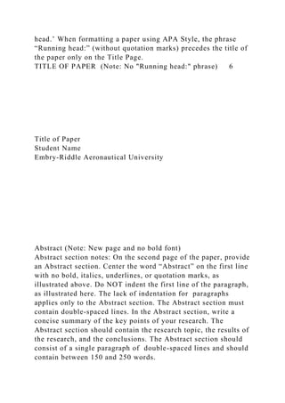 head.’ When formatting a paper using APA Style, the phrase
“Running head:” (without quotation marks) precedes the title of
the paper only on the Title Page.
TITLE OF PAPER (Note: No "Running head:" phrase) 6
Title of Paper
Student Name
Embry-Riddle Aeronautical University
Abstract (Note: New page and no bold font)
Abstract section notes: On the second page of the paper, provide
an Abstract section. Center the word “Abstract” on the first line
with no bold, italics, underlines, or quotation marks, as
illustrated above. Do NOT indent the first line of the paragraph,
as illustrated here. The lack of indentation for paragraphs
applies only to the Abstract section. The Abstract section must
contain double-spaced lines. In the Abstract section, write a
concise summary of the key points of your research. The
Abstract section should contain the research topic, the results of
the research, and the conclusions. The Abstract section should
consist of a single paragraph of double-spaced lines and should
contain between 150 and 250 words.
 