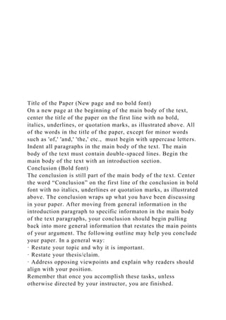 Title of the Paper (New page and no bold font)
On a new page at the beginning of the main body of the text,
center the title of the paper on the first line with no bold,
italics, underlines, or quotation marks, as illustrated above. All
of the words in the title of the paper, except for minor words
such as 'of,' 'and,' 'the,' etc., must begin with uppercase letters.
Indent all paragraphs in the main body of the text. The main
body of the text must contain double-spaced lines. Begin the
main body of the text with an introduction section.
Conclusion (Bold font)
The conclusion is still part of the main body of the text. Center
the word “Conclusion” on the first line of the conclusion in bold
font with no italics, underlines or quotation marks, as illustrated
above. The conclusion wraps up what you have been discussing
in your paper. After moving from general information in the
introduction paragraph to specific informaton in the main body
of the text paragraphs, your conclusion should begin pulling
back into more general information that restates the main points
of your argument. The following outline may help you conclude
your paper. In a general way:
· Restate your topic and why it is important.
· Restate your thesis/claim.
· Address opposing viewpoints and explain why readers should
align with your position.
Remember that once you accomplish these tasks, unless
otherwise directed by your instructor, you are finished.
 