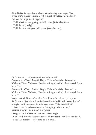 Simplicity is best for a clear, convincing message. The
preacher's maxim is one of the most effective formulas to
follow for argument papers:
· Tell what you're going to tell them (introduction).
· Tell them (body).
· Tell them what you told them (conclusion).
References (New page and no bold font)
Author, A. (Year, Month Day). Title of article. Journal or
Website Title. Volume Number (if applicable). Retrieved from
http://...
Author, B. (Year, Month Day). Title of article. Journal or
Website Title. Volume Number (if applicable). Retrieved from
http://...
Note that all lines after the first line of each entry in your
Reference List should be indented one-half inch from the left
margin, as illustrated in this sentence. This method of
indentation is referred to as a 'hanging indentation.'
REFERENCE LIST PAGE NOTES
· Begin the Reference List on a new page.
· Center the word “References” on the first line with no bold,
italics, underlines, or quotation marks..
 