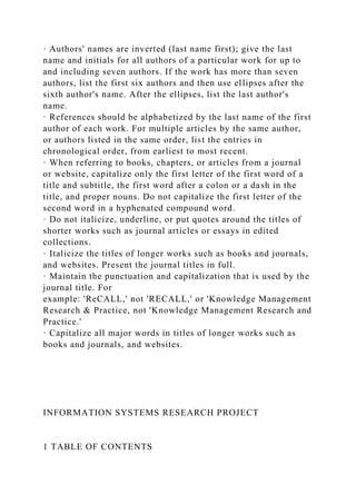 · Authors' names are inverted (last name first); give the last
name and initials for all authors of a particular work for up to
and including seven authors. If the work has more than seven
authors, list the first six authors and then use ellipses after the
sixth author's name. After the ellipses, list the last author's
name.
· References should be alphabetized by the last name of the first
author of each work. For multiple articles by the same author,
or authors listed in the same order, list the entries in
chronological order, from earliest to most recent.
· When referring to books, chapters, or articles from a journal
or website, capitalize only the first letter of the first word of a
title and subtitle, the first word after a colon or a dash in the
title, and proper nouns. Do not capitalize the first letter of the
second word in a hyphenated compound word.
· Do not italicize, underline, or put quotes around the titles of
shorter works such as journal articles or essays in edited
collections.
· Italicize the titles of longer works such as books and journals,
and websites. Present the journal titles in full.
· Maintain the punctuation and capitalization that is used by the
journal title. For
example: 'ReCALL,' not 'RECALL,' or 'Knowledge Management
Research & Practice, not 'Knowledge Management Research and
Practice.'
· Capitalize all major words in titles of longer works such as
books and journals, and websites.
INFORMATION SYSTEMS RESEARCH PROJECT
1 TABLE OF CONTENTS
 