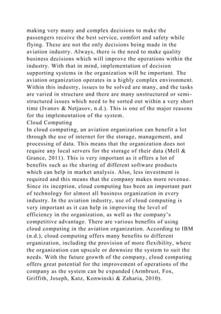 making very many and complex decisions to make the
passengers receive the best service, comfort and safety while
flying. These are not the only decisions being made in the
aviation industry. Always, there is the need to make quality
business decisions which will improve the operations within the
industry. With that in mind, implementation of decision
supporting systems in the organization will be important. The
aviation organization operates in a highly complex environment.
Within this industry, issues to be solved are many, and the tasks
are varied in structure and there are many unstructured or semi-
structured issues which need to be sorted out within a very short
time (Ivanov & Netjasov, n.d.). This is one of the major reasons
for the implementation of the system.
Cloud Computing
In cloud computing, an aviation organization can benefit a lot
through the use of internet for the storage, management, and
processing of data. This means that the organization does not
require any local servers for the storage of their data (Mell &
Grance, 2011). This is very important as it offers a lot of
benefits such as the sharing of different software products
which can help in market analysis. Also, less investment is
required and this means that the company makes more revenue.
Since its inception, cloud computing has been an important part
of technology for almost all business organization in every
industry. In the aviation industry, use of cloud computing is
very important as it can help in improving the level of
efficiency in the organization, as well as the company’s
competitive advantage. There are various benefits of using
cloud computing in the aviation organization. According to IBM
(n.d.), cloud computing offers many benefits to different
organization, including the provision of more flexibility, where
the organization can upscale or downsize the system to suit the
needs. With the future growth of the company, cloud computing
offers great potential for the improvement of operations of the
company as the system can be expanded (Armbrust, Fox,
Griffith, Joseph, Katz, Konwinski & Zaharia, 2010).
 