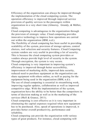 Efficiency of the organization can always be improved through
the implementation of the cloud computing system. The
operation efficiency is improved through improved service
provision of quality services to the passengers within
organization in a very short time (Almorsy, Grundy, & Müller,
2016).
Cloud computing is advantageous to the organization through
the provision of strategic value. Cloud computing provides
innovative technology to improve how operations are carried
out within the organization (IBM, n.d.).
The flexibility of cloud computing has been useful in providing
scalability of the system, provision of storage options, control
choices, tool selection and security features. Cloud Computing
system vendors are very useful in providing a lot of security.
This is because the cloud computing system providers or
vendors always provide high level of security to the system.
Through encryption, the system is very secure.
Cloud computing is very important in improving system’s
efficiency is improved through better accessibility,
improvement of marketing skills, improved data security,
reduced need to purchase equipment as the organization can
share equipment with others online, as well as paying for the
equipment being used in the organization (IBM, n.d.).
The use of cloud computing is essential in streamlining work,
improving regular updates, collaboration as well as improved
competitive edge. With the implementation of the system,
organization have the ability to be better than the competitors in
terms of decision making as well as in the marketing of the
services (Mell & Grance, 2011).
Cloud computing is cost effective as it is very important in
eliminating the capital expenses required when new equipment
has to be purchased. Also, speed of operations is improved, it
provides better overall productivity, performance and
reliability.
Cloud computing can provide the organization with various
types of great products. For instance, cloud computing will
 