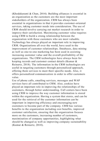 (Khodakarami & Chan, 2014). Building alliances is essential in
an organization as the customers are the most important
stakeholders of the organization. CRM has always been
essential in organizations in that it provides customer-oriented
services, taking customer needs into consideration. The use of
CRM should involve carrying out market research in order to
improve their satisfaction. Maximizing customer value requires
using CRM to build a strong relationship between the
organization with those customers who are most valuable.
Technology has always played an important role in improving
CRM. Organizations all over the world, have used in the
improvement of customer relationships. Databases, data mining
as well as one-to-one marketing has been used in assisting
increasing customer value and the overall profitability of the
organizations. The CRM technologies have always been for
keeping records and customer contact details (Kumar &
Reinartz, 2018). The information in the CRM technologies are
useful in targeting customers through personalized approach,
offering them services to meet their specific needs. Also, it
offers personalized communication in order to offer customers
value.
Use of phone calls, emailing services, messages and WAP
services have all contributed to CRM. Also, cookies have
played an important role in improving the relationships of the
customers, through better understanding. Call centers have been
using CRM to improve the way customer information is stored
within the organization. Having a system that stores, and can be
used for the retrieval of the customer information can be
important in improving efficiency and encouraging new
customers to become part of the company. CRM has various
benefits to the organization including cost benefits, improved
customer satisfaction, ensuring that the organization focuses
more on the customers, increasing number of customers,
maximization of company opportunities, highlighting what
should be changed as well as improving company sustainability
(Kumar & Reinartz, 2018).
 