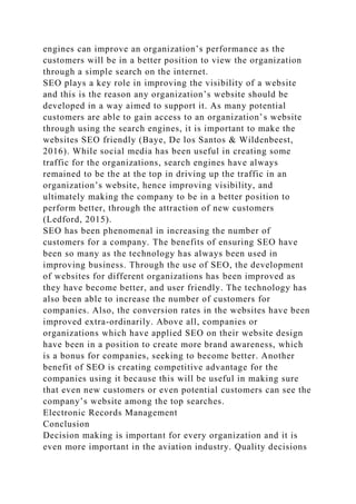 engines can improve an organization’s performance as the
customers will be in a better position to view the organization
through a simple search on the internet.
SEO plays a key role in improving the visibility of a website
and this is the reason any organization’s website should be
developed in a way aimed to support it. As many potential
customers are able to gain access to an organization’s website
through using the search engines, it is important to make the
websites SEO friendly (Baye, De los Santos & Wildenbeest,
2016). While social media has been useful in creating some
traffic for the organizations, search engines have always
remained to be the at the top in driving up the traffic in an
organization’s website, hence improving visibility, and
ultimately making the company to be in a better position to
perform better, through the attraction of new customers
(Ledford, 2015).
SEO has been phenomenal in increasing the number of
customers for a company. The benefits of ensuring SEO have
been so many as the technology has always been used in
improving business. Through the use of SEO, the development
of websites for different organizations has been improved as
they have become better, and user friendly. The technology has
also been able to increase the number of customers for
companies. Also, the conversion rates in the websites have been
improved extra-ordinarily. Above all, companies or
organizations which have applied SEO on their website design
have been in a position to create more brand awareness, which
is a bonus for companies, seeking to become better. Another
benefit of SEO is creating competitive advantage for the
companies using it because this will be useful in making sure
that even new customers or even potential customers can see the
company’s website among the top searches.
Electronic Records Management
Conclusion
Decision making is important for every organization and it is
even more important in the aviation industry. Quality decisions
 