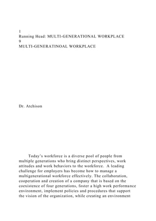 1
Running Head: MULTI-GENERATIONAL WORKPLACE
9
MULTI-GENERATINOAL WORKPLACE
Dr. Atchison
Today’s workforce is a diverse pool of people from
multiple generations who bring distinct perspectives, work
attitudes and work behaviors to the workforce. A leading
challenge for employers has become how to manage a
multigenerational workforce effectively. The collaboration,
cooperation and creation of a company that is based on the
coexistence of four generations, foster a high work performance
environment, implement policies and procedures that support
the vision of the organization, while creating an environment
 