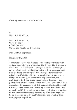 1
Running Head: NATURE OF WORK
7
NATURE OF WORK
NATURE OF WORK
Claudia Rangel
CCMH 540 week 1
Career and Vocational Counseling
Mrs. Cinthya Yaptangco
November 14, 2018
The nature of work has changed considerably over time with
various factors being attributed to this change. The first way in
which the nature of work has changed over time is through the
advent of more advanced technologies with the progression of
history. Today technological breakthroughs for instance in
robotics, artificial intelligence, microelectronics, computer-
integrated assembly, and manufacturing. Moreover, the
proliferation in digital telecommunications depicted in the
global reach of the Internet have all impacted the nature of work
throughout the generations of their creation (National Research
Council, 1999). These new technologies have made the nature
of work to shift from being predominantly physically intensive
to being more intellectually challenging with more emphasis
being placed on an individual’s technical ability rather than
their physical capacities.
 