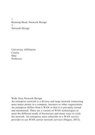 1
Running Head: Network Design
3
Network Design
University Affiliation
Course
Date
Professor
Wide Area Network Design
An enterprise network is a diverse and large network connecting
most major points in a company, business or other organization.
An enterprise differs from a WAN in that it is privately owned
and maintained. There are a variety of WAN technologies to
meet the different needs of businesses and many ways to scale
the network. An enterprise must subscribe to a WAN service
provider to use WAN carrier network services (Paquet, 2013).
 
