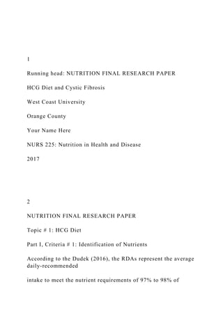 1
Running head: NUTRITION FINAL RESEARCH PAPER
HCG Diet and Cystic Fibrosis
West Coast University
Orange County
Your Name Here
NURS 225: Nutrition in Health and Disease
2017
2
NUTRITION FINAL RESEARCH PAPER
Topic # 1: HCG Diet
Part I, Criteria # 1: Identification of Nutrients
According to the Dudek (2016), the RDAs represent the average
daily-recommended
intake to meet the nutrient requirements of 97% to 98% of
 