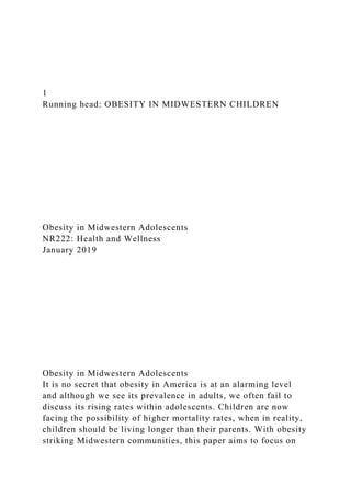 1
Running head: OBESITY IN MIDWESTERN CHILDREN
Obesity in Midwestern Adolescents
NR222: Health and Wellness
January 2019
Obesity in Midwestern Adolescents
It is no secret that obesity in America is at an alarming level
and although we see its prevalence in adults, we often fail to
discuss its rising rates within adolescents. Children are now
facing the possibility of higher mortality rates, when in reality,
children should be living longer than their parents. With obesity
striking Midwestern communities, this paper aims to focus on
 