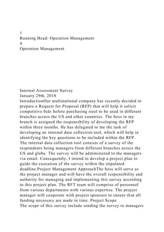 1
Running Head: Operation Management
4
Operation Management
Internal Assessment Survey
January 29th, 2018
IntroductionOur multinational company has recently decided to
prepare a Request for Proposal (RFP) that will help it solicit
competitive bids before purchasing steel to be used in different
branches across the US and other countries. The boss in my
branch is assigned the responsibility of developing the RFP
within three months. He has delegated to me the task of
developing an internal data collection tool, which will help in
identifying the key questions to be included within the RFP.
The internal data collection tool consists of a survey of the
respondents being managers from different branches across the
US and globe. The survey will be administered to the managers
via email. Consequently, I intend to develop a project plan to
guide the execution of the survey within the stipulated
deadline.Project Management ApproachThe boss will serve as
the project manager and will have the overall responsibility and
authority for managing and implementing this survey according
to this project plan. The RFT team will comprise of personnel
from various departments with various expertise. The project
manager will cooperate with project sponsors to ensure that all
funding necessary are made in time. Project Scope
The scope of this survey include sending the survey to managers
 