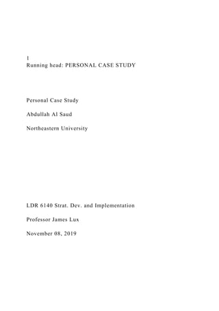 1
Running head: PERSONAL CASE STUDY
Personal Case Study
Abdullah Al Saud
Northeastern University
LDR 6140 Strat. Dev. and Implementation
Professor James Lux
November 08, 2019
 