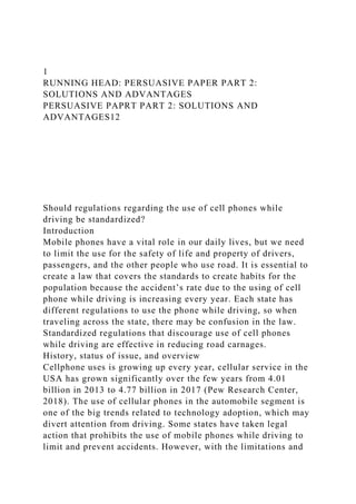 1
RUNNING HEAD: PERSUASIVE PAPER PART 2:
SOLUTIONS AND ADVANTAGES
PERSUASIVE PAPRT PART 2: SOLUTIONS AND
ADVANTAGES12
Should regulations regarding the use of cell phones while
driving be standardized?
Introduction
Mobile phones have a vital role in our daily lives, but we need
to limit the use for the safety of life and property of drivers,
passengers, and the other people who use road. It is essential to
create a law that covers the standards to create habits for the
population because the accident’s rate due to the using of cell
phone while driving is increasing every year. Each state has
different regulations to use the phone while driving, so when
traveling across the state, there may be confusion in the law.
Standardized regulations that discourage use of cell phones
while driving are effective in reducing road carnages.
History, status of issue, and overview
Cellphone uses is growing up every year, cellular service in the
USA has grown significantly over the few years from 4.01
billion in 2013 to 4.77 billion in 2017 (Pew Research Center,
2018). The use of cellular phones in the automobile segment is
one of the big trends related to technology adoption, which may
divert attention from driving. Some states have taken legal
action that prohibits the use of mobile phones while driving to
limit and prevent accidents. However, with the limitations and
 