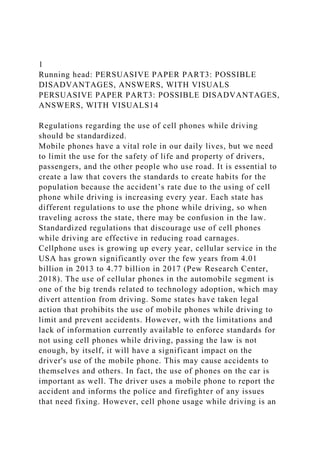1
Running head: PERSUASIVE PAPER PART3: POSSIBLE
DISADVANTAGES, ANSWERS, WITH VISUALS
PERSUASIVE PAPER PART3: POSSIBLE DISADVANTAGES,
ANSWERS, WITH VISUALS14
Regulations regarding the use of cell phones while driving
should be standardized.
Mobile phones have a vital role in our daily lives, but we need
to limit the use for the safety of life and property of drivers,
passengers, and the other people who use road. It is essential to
create a law that covers the standards to create habits for the
population because the accident’s rate due to the using of cell
phone while driving is increasing every year. Each state has
different regulations to use the phone while driving, so when
traveling across the state, there may be confusion in the law.
Standardized regulations that discourage use of cell phones
while driving are effective in reducing road carnages.
Cellphone uses is growing up every year, cellular service in the
USA has grown significantly over the few years from 4.01
billion in 2013 to 4.77 billion in 2017 (Pew Research Center,
2018). The use of cellular phones in the automobile segment is
one of the big trends related to technology adoption, which may
divert attention from driving. Some states have taken legal
action that prohibits the use of mobile phones while driving to
limit and prevent accidents. However, with the limitations and
lack of information currently available to enforce standards for
not using cell phones while driving, passing the law is not
enough, by itself, it will have a significant impact on the
driver's use of the mobile phone. This may cause accidents to
themselves and others. In fact, the use of phones on the car is
important as well. The driver uses a mobile phone to report the
accident and informs the police and firefighter of any issues
that need fixing. However, cell phone usage while driving is an
 