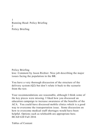 1
Running Head: Policy Briefing
2
Policy Briefing
Policy Briefing
kwe Comment by Jason Richter: Nice job describing the major
issues facing the population in the BR.
You have a very thorough discussion of the structure of the
delivery system (Q2) but don’t relate it back to the scenario
from the test.
Your recommendations are reasonable, although I think some of
the key pieces were missing. I liked how you discussed an
education campaign to increase awareness of the benefits of the
ACA. You could have discussed mobile clinics which is a good
way to overcome the transportation issue. Some discussion on
how to overcome medical staff shortages would have been
helpful. Options such as telehealth are appropriate here.
HCAD 620 Fall 2016
Tables of Content
 