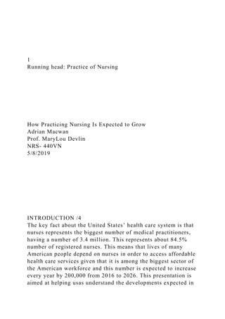 1
Running head: Practice of Nursing
How Practicing Nursing Is Expected to Grow
Adrian Macwan
Prof. MaryLou Devlin
NRS- 440VN
5/8/2019
INTRODUCTION /4
The key fact about the United States’ health care system is that
nurses represents the biggest number of medical practitioners,
having a number of 3.4 million. This represents about 84.5%
number of registered nurses. This means that lives of many
American people depend on nurses in order to access affordable
health care services given that it is among the biggest sector of
the American workforce and this number is expected to increase
every year by 200,000 from 2016 to 2026. This presentation is
aimed at helping usas understand the developments expected in
 
