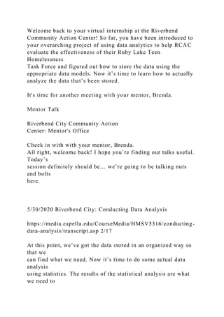 Welcome back to your virtual internship at the Riverbend
Community Action Center! So far, you have been introduced to
your overarching project of using data analytics to help RCAC
evaluate the effectiveness of their Ruby Lake Teen
Homelessness
Task Force and figured out how to store the data using the
appropriate data models. Now it’s time to learn how to actually
analyze the data that’s been stored.
It's time for another meeting with your mentor, Brenda.
Mentor Talk
Riverbend City Community Action
Center: Mentor's Office
Check in with with your mentor, Brenda.
All right, welcome back! I hope you’re finding our talks useful.
Today’s
session definitely should be… we’re going to be talking nuts
and bolts
here.
5/30/2020 Riverbend City: Conducting Data Analysis
https://media.capella.edu/CourseMedia/HMSV5316/conducting-
data-analysis/transcript.asp 2/17
At this point, we’ve got the data stored in an organized way so
that we
can find what we need. Now it’s time to do some actual data
analysis
using statistics. The results of the statistical analysis are what
we need to
 