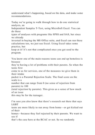 understand what’s happening, based on the data, and make some
recommendations.
Today we’re going to walk through how to do one statistical
analysis, an
Independent Samples T-Test, using MicroSoft Excel. You can
do these
types of analyses with programs like SPSS and SAS, but since
we already
invested in buying the MS Office suite, and Excel can run these
calculations too, we just use Excel. Using Excel takes some
practice, but
keep at it! It’s not that complicated once you get used to the
program.
You know one of the main reasons teens can end up homeless is
because
they’re having a lot of problems with their parents. So when the
teens first
come to us for services, one of the measures we give them in
their intake
packet is a Parental Rejection Scale. The final score on the
scale is a
number that can range from 0 (no sense of rejection from
parents) to 100
(total rejection by parents). This gives us a sense of how much
of an issue
this may be for the teenager.
I’m sure you also know that there’s research out there that says
LGBT
teens are more likely to run away from home—or get kicked out
of their
homes—because they feel rejected by their parents. We want to
see if
that’s the case here at the RCAC or not. So we randomly
 