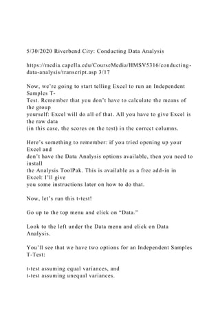 5/30/2020 Riverbend City: Conducting Data Analysis
https://media.capella.edu/CourseMedia/HMSV5316/conducting-
data-analysis/transcript.asp 3/17
Now, we’re going to start telling Excel to run an Independent
Samples T-
Test. Remember that you don’t have to calculate the means of
the group
yourself: Excel will do all of that. All you have to give Excel is
the raw data
(in this case, the scores on the test) in the correct columns.
Here’s something to remember: if you tried opening up your
Excel and
don’t have the Data Analysis options available, then you need to
install
the Analysis ToolPak. This is available as a free add-in in
Excel: I’ll give
you some instructions later on how to do that.
Now, let’s run this t-test!
Go up to the top menu and click on “Data.”
Look to the left under the Data menu and click on Data
Analysis.
You’ll see that we have two options for an Independent Samples
T-Test:
t-test assuming equal variances, and
t-test assuming unequal variances.
 