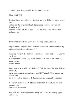 column, just like you did for the LGBT teens.
Then click OK.
On the Excel spreadsheet (it might go to a different sheet or put
the
values in the original sheet, depending on your version of
Excel), you’ll
see the results of the F-Test. If the results come up and the
columns go
5/30/2020 Riverbend City: Conducting Data Analysis
https://media.capella.edu/CourseMedia/HMSV5316/conducting-
data-analysis/transcript.asp 4/17
missing, look at the bottom of the Excel sheet and see if you’re
on Sheet
1 (where the scores are) or on Sheet 2. If you’re on Sheet 2,
your scores
are on Sheet 1.
Look at the row with the “P(F<=f).” If the value for that is less
than .05,
then we assume that variances are NOT equal. This means we
would run
an Independent Samples T-Test assuming unequal variances.
However, our p = 0.49. This is more than p = .05, so we can
assume our
variances are equal.
We will run the Independent Samples T-Test assuming equal
variances.
 
