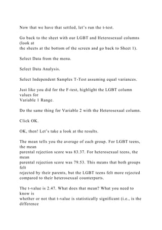 Now that we have that settled, let’s run the t-test.
Go back to the sheet with our LGBT and Heterosexual columns
(look at
the sheets at the bottom of the screen and go back to Sheet 1).
Select Data from the menu.
Select Data Analysis.
Select Independent Samples T-Test assuming equal variances.
Just like you did for the F-test, highlight the LGBT column
values for
Variable 1 Range.
Do the same thing for Variable 2 with the Heterosexual column.
Click OK.
OK, then! Let’s take a look at the results.
The mean tells you the average of each group. For LGBT teens,
the mean
parental rejection score was 83.37. For heterosexual teens, the
mean
parental rejection score was 79.53. This means that both groups
felt
rejected by their parents, but the LGBT teens felt more rejected
compared to their heterosexual counterparts.
The t-value is 2.47. What does that mean? What you need to
know is
whether or not that t-value is statistically significant (i.e., is the
difference
 