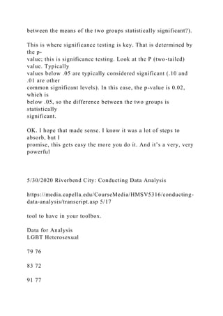 between the means of the two groups statistically significant?).
This is where significance testing is key. That is determined by
the p-
value; this is significance testing. Look at the P (two-tailed)
value. Typically
values below .05 are typically considered significant (.10 and
.01 are other
common significant levels). In this case, the p-value is 0.02,
which is
below .05, so the difference between the two groups is
statistically
significant.
OK. I hope that made sense. I know it was a lot of steps to
absorb, but I
promise, this gets easy the more you do it. And it’s a very, very
powerful
5/30/2020 Riverbend City: Conducting Data Analysis
https://media.capella.edu/CourseMedia/HMSV5316/conducting-
data-analysis/transcript.asp 5/17
tool to have in your toolbox.
Data for Analysis
LGBT Heterosexual
79 76
83 72
91 77
 