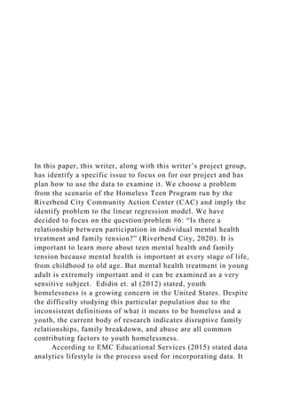 In this paper, this writer, along with this writer’s project group,
has identify a specific issue to focus on for our project and has
plan how to use the data to examine it. We choose a problem
from the scenario of the Homeless Teen Program run by the
Riverbend City Community Action Center (CAC) and imply the
identify problem to the linear regression model. We have
decided to focus on the question/problem #6: “Is there a
relationship between participation in individual mental health
treatment and family tension?” (Riverbend City, 2020). It is
important to learn more about teen mental health and family
tension because mental health is important at every stage of life,
from childhood to old age. But mental health treatment in young
adult is extremely important and it can be examined as a very
sensitive subject. Edidin et. al (2012) stated, youth
homelessness is a growing concern in the United States. Despite
the difficulty studying this particular population due to the
inconsistent definitions of what it means to be homeless and a
youth, the current body of research indicates disruptive family
relationships, family breakdown, and abuse are all common
contributing factors to youth homelessness.
According to EMC Educational Services (2015) stated data
analytics lifestyle is the process used for incorporating data. It
 