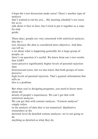 I hope the t-test discussion made sense! There’s another type of
analysis
that I wanted to run by you… My meeting schedule’s too crazy
for us to
talk about it face to face, but I tried to put it together as a step-
by-step
guide.
These days, people are very concerned with statistical analysis,
like the t-
test, because the data is considered more objective. And data
can tell us
a lot about what is happening generally for a large group of
people, so
there’s no question it’s useful. We know from our t-test results
that LGBT
teens perceive significantly higher levels of parental rejection
than
heterosexual teens, but we also know that both groups of teens
perceive
high levels of parental rejection. That’s general information that
tells us
this is a problem.
But when you’re designing programs, you need to know more
about the
details of people’s experiences. We can’t get that with
statistical analyses.
We can get that with content analyses. “Content analyses”
simply refers
to the analysis of data that is not numerical. Qualitative
researchers at the
doctoral level do detailed content analyses: we’re not going to
do
anything as detailed as what they do.
 