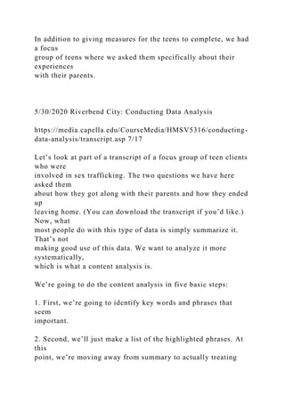 In addition to giving measures for the teens to complete, we had
a focus
group of teens where we asked them specifically about their
experiences
with their parents.
5/30/2020 Riverbend City: Conducting Data Analysis
https://media.capella.edu/CourseMedia/HMSV5316/conducting-
data-analysis/transcript.asp 7/17
Let’s look at part of a transcript of a focus group of teen clients
who were
involved in sex trafficking. The two questions we have here
asked them
about how they got along with their parents and how they ended
up
leaving home. (You can download the transcript if you’d like.)
Now, what
most people do with this type of data is simply summarize it.
That’s not
making good use of this data. We want to analyze it more
systematically,
which is what a content analysis is.
We’re going to do the content analysis in five basic steps:
1. First, we’re going to identify key words and phrases that
seem
important.
2. Second, we’ll just make a list of the highlighted phrases. At
this
point, we’re moving away from summary to actually treating
 
