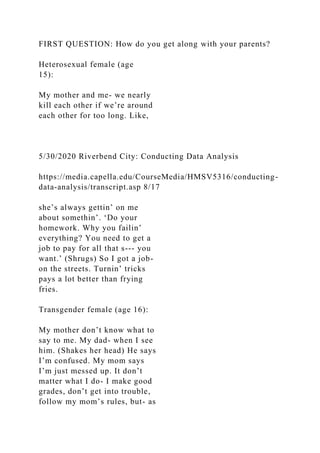 FIRST QUESTION: How do you get along with your parents?
Heterosexual female (age
15):
My mother and me- we nearly
kill each other if we’re around
each other for too long. Like,
5/30/2020 Riverbend City: Conducting Data Analysis
https://media.capella.edu/CourseMedia/HMSV5316/conducting-
data-analysis/transcript.asp 8/17
she’s always gettin’ on me
about somethin’. ‘Do your
homework. Why you failin’
everything? You need to get a
job to pay for all that s--- you
want.’ (Shrugs) So I got a job-
on the streets. Turnin’ tricks
pays a lot better than frying
fries.
Transgender female (age 16):
My mother don’t know what to
say to me. My dad- when I see
him. (Shakes her head) He says
I’m confused. My mom says
I’m just messed up. It don’t
matter what I do- I make good
grades, don’t get into trouble,
follow my mom’s rules, but- as
 