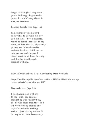 long as I like girls, they aren’t
gonna be happy. It got to the
point- I couldn’t stay there; it
was just too tense.
Lesbian female teen (age 16):
Same here: my mom don’t
know what to do with me. My
dad- he’s just- he’s disgusted.
When he found that skirt in my
room, he lost his s---, physically
pushed me down the stairs
and out the door. I fell out the
door on my back ‘cause I
didn’t want to hit him- he’s my
dad, but-he was through,
through with me.
5/30/2020 Riverbend City: Conducting Data Analysis
https://media.capella.edu/CourseMedia/HMSV5316/conducting-
data-analysis/transcript.asp 9/17
Gay male teen (age 15):
I was hanging on with my
friend- well, my parents
thought he was just my boy,
but he was more than that- and
we were fooling around one
day after school- nothing
serious, just kissing and stuff-
but my mom came home early
 