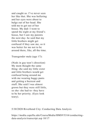 and caught us. I’ve never seen
her like that. She was hollering
and her eyes were about to
bulge out of her head. She
told me to get out of her
house. My dad- I went to
spend the night at my friend’s
house, but I saw my parents
the next day- he said that my
little brothers might get
confused if they saw me, so it
was better for me not to be
around there, like, all the time.
Transgender male (age 17):
(Nods in gay teen’s direction)
My mom thought the same
thing: she said my little sister
and little brothers would get
confused being around me
with me wearing baggy pants
and getting a buzzcut and
stuff. She said I was almost
grown but they were still little,
so she- she had to- they have
to be her priority. (Eyes look
teary).
5/30/2020 Riverbend City: Conducting Data Analysis
https://media.capella.edu/CourseMedia/HMSV5316/conducting-
data-analysis/transcript.asp 10/17
 