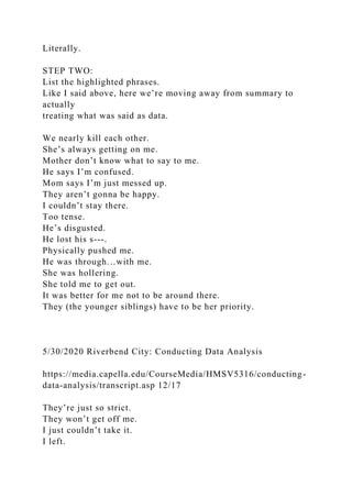 Literally.
STEP TWO:
List the highlighted phrases.
Like I said above, here we’re moving away from summary to
actually
treating what was said as data.
We nearly kill each other.
She’s always getting on me.
Mother don’t know what to say to me.
He says I’m confused.
Mom says I’m just messed up.
They aren’t gonna be happy.
I couldn’t stay there.
Too tense.
He’s disgusted.
He lost his s---.
Physically pushed me.
He was through…with me.
She was hollering.
She told me to get out.
It was better for me not to be around there.
They (the younger siblings) have to be her priority.
5/30/2020 Riverbend City: Conducting Data Analysis
https://media.capella.edu/CourseMedia/HMSV5316/conducting-
data-analysis/transcript.asp 12/17
They’re just so strict.
They won’t get off me.
I just couldn’t take it.
I left.
 