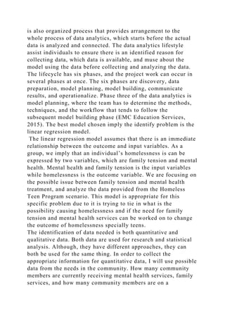 is also organized process that provides arrangement to the
whole process of data analytics, which starts before the actual
data is analyzed and connected. The data analytics lifestyle
assist individuals to ensure there is an identified reason for
collecting data, which data is available, and muse about the
model using the data before collecting and analyzing the data.
The lifecycle has six phases, and the project work can occur in
several phases at once. The six phases are discovery, data
preparation, model planning, model building, communicate
results, and operationalize. Phase three of the data analytics is
model planning, where the team has to determine the methods,
techniques, and the workflow that tends to follow the
subsequent model building phase (EMC Education Services,
2015). The best model chosen imply the identify problem is the
linear regression model.
The linear regression model assumes that there is an immediate
relationship between the outcome and input variables. As a
group, we imply that an individual’s homelessness is can be
expressed by two variables, which are family tension and mental
health. Mental health and family tension is the input variables
while homelessness is the outcome variable. We are focusing on
the possible issue between family tension and mental health
treatment, and analyze the data provided from the Homeless
Teen Program scenario. This model is appropriate for this
specific problem due to it is trying to tie in what is the
possibility causing homelessness and if the need for family
tension and mental health services can be worked on to change
the outcome of homelessness specially teens.
The identification of data needed is both quantitative and
qualitative data. Both data are used for research and statistical
analysis. Although, they have different approaches, they can
both be used for the same thing. In order to collect the
appropriate information for quantitative data, I will use possible
data from the needs in the community. How many community
members are currently receiving mental health services, family
services, and how many community members are on a
 