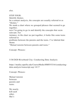 else.
STEP FOUR:
Identify themes.
In a content analysis, the concepts are usually referred to as
“themes.”
We made a chart where we grouped phrases that seemed to go
together;
now I’m going to go in and identify the concepts that seem
relevant. For
instance, in the chart we put together, it looks like some teens
referred to
problems between the parents and the teens. I’ve labeled that
theme
“Mutual tension between parents and teens.”
Concept: Phrases:
5/30/2020 Riverbend City: Conducting Data Analysis
https://media.capella.edu/CourseMedia/HMSV5316/conducting-
data-analysis/transcript.asp 14/17
Concept: Phrases:
Mutual tension
between
parents and
teens.
We nearly
kill each
other.
She’s
 