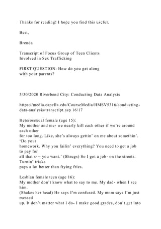 Thanks for reading! I hope you find this useful.
Best,
Brenda
Transcript of Focus Group of Teen Clients
Involved in Sex Trafficking
FIRST QUESTION: How do you get along
with your parents?
5/30/2020 Riverbend City: Conducting Data Analysis
https://media.capella.edu/CourseMedia/HMSV5316/conducting-
data-analysis/transcript.asp 16/17
Heterosexual female (age 15):
My mother and me- we nearly kill each other if we’re around
each other
for too long. Like, she’s always gettin’ on me about somethin’.
‘Do your
homework. Why you failin’ everything? You need to get a job
to pay for
all that s--- you want.’ (Shrugs) So I got a job- on the streets.
Turnin’ tricks
pays a lot better than frying fries.
Lesbian female teen (age 16):
My mother don’t know what to say to me. My dad- when I see
him.
(Shakes her head) He says I’m confused. My mom says I’m just
messed
up. It don’t matter what I do- I make good grades, don’t get into
 