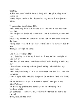 trouble,
follow my mom’s rules, but- as long as I like girls, they aren’t
gonna be
happy. It got to the point- I couldn’t stay there; it was just too
tense.
Transgender female (age 16):
Same here: my mom don’t know what to do with me. My dad-
he’s just-
he’s disgusted. When he found that skirt in my room, he lost his
s---,
physically pushed me down the stairs and out the door. I fell out
the door
on my back ‘cause I didn’t want to hit him- he’s my dad, but- he
was
through, through with me.
Gay male teen (age 15):
I was hanging on with my friend- well, my parents thought he
was just my
boy, but he was more than that- and we were fooling around one
day
after school- nothing serious, just kissing and stuff- but my
mom came
home early and caught us. I’ve never seen her like that. She was
hollering
and her eyes were about to bulge out of her head. She told me to
get
out of her house. My dad- I went to spend the night at my
friend’s house,
but I saw my parents the next day- he said that my little
brothers might
get confused if they saw me, so it was better for me not to be
around
there, like, all the time.
 